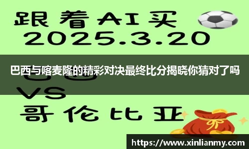巴西与喀麦隆的精彩对决最终比分揭晓你猜对了吗