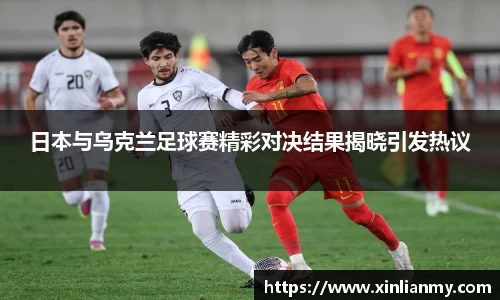 日本与乌克兰足球赛精彩对决结果揭晓引发热议