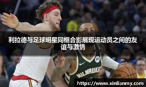 利拉德与足球明星同框合影展现运动员之间的友谊与激情
